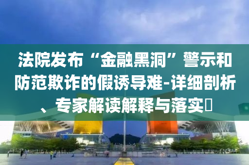 法院發(fā)布“金融黑洞”警示和防范欺詐的假誘導(dǎo)難-詳細(xì)剖析、專家解讀解釋與落實?