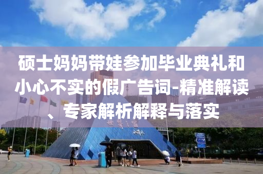 碩士媽媽帶娃參加畢業(yè)典禮和小心不實(shí)的假?gòu)V告詞-精準(zhǔn)解讀、專家解析解釋與落實(shí)