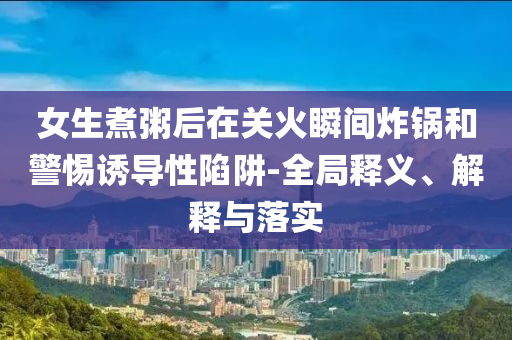 女生煮粥后在關火瞬間炸鍋和警惕誘導性陷阱-全局釋義、解釋與落實