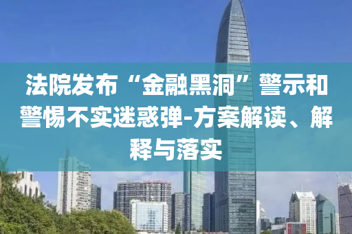 法院發(fā)布“金融黑洞”警示和警惕不實迷惑彈-方案解讀、解釋與落實