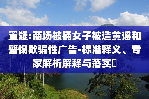 置疑:商場(chǎng)被捅女子被造黃謠和警惕欺騙性廣告-標(biāo)準(zhǔn)釋義、專家解析解釋與落實(shí)?