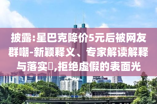 披露:星巴克降價(jià)5元后被網(wǎng)友群嘲-新穎釋義、專家解讀解釋與落實(shí)?,拒絕虛假的表面光