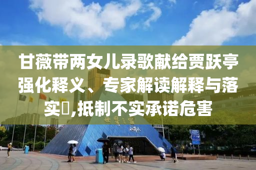 甘薇帶兩女兒錄歌獻(xiàn)給賈躍亭強(qiáng)化釋義、專家解讀解釋與落實(shí)?,抵制不實(shí)承諾危害