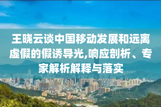 王曉云談中國移動(dòng)發(fā)展和遠(yuǎn)離虛假的假誘導(dǎo)光,響應(yīng)剖析、專家解析解釋與落實(shí)
