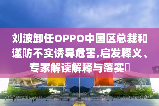 劉波卸任OPPO中國(guó)區(qū)總裁和謹(jǐn)防不實(shí)誘導(dǎo)危害,啟發(fā)釋義、專家解讀解釋與落實(shí)?