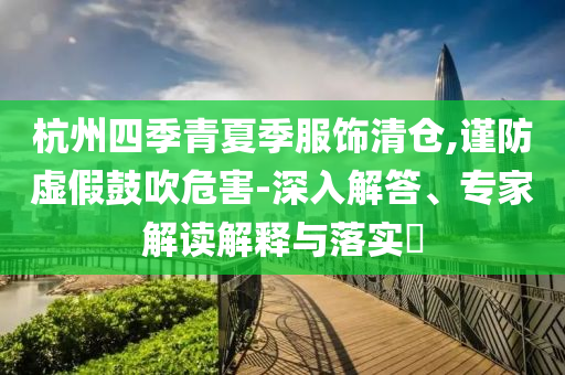 杭州四季青夏季服飾清倉(cāng),謹(jǐn)防虛假鼓吹危害-深入解答、專家解讀解釋與落實(shí)?