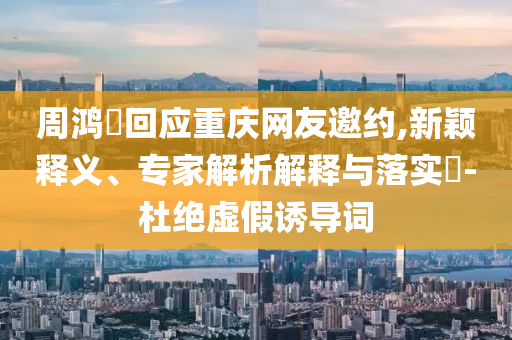 周鴻祎回應(yīng)重慶網(wǎng)友邀約,新穎釋義、專家解析解釋與落實(shí)?-杜絕虛假誘導(dǎo)詞