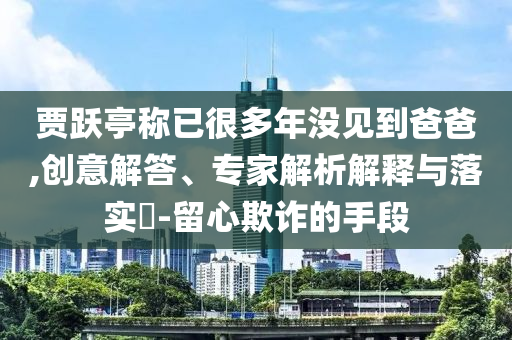 賈躍亭稱已很多年沒見到爸爸,創(chuàng)意解答、專家解析解釋與落實(shí)?-留心欺詐的手段