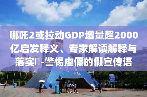 哪吒2或拉動(dòng)GDP增量超2000億啟發(fā)釋義、專家解讀解釋與落實(shí)?-警惕虛假的假宣傳語(yǔ)
