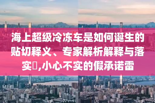 海上超級(jí)冷凍車是如何誕生的貼切釋義、專家解析解釋與落實(shí)?,小心不實(shí)的假承諾雷