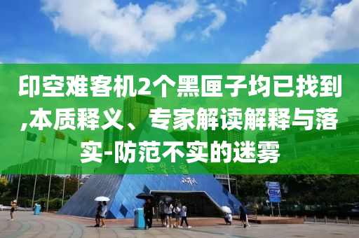 印空難客機(jī)2個(gè)黑匣子均已找到,本質(zhì)釋義、專家解讀解釋與落實(shí)-防范不實(shí)的迷霧