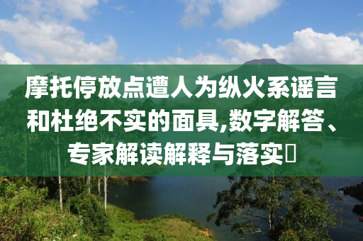 摩托停放點遭人為縱火系謠言和杜絕不實的面具,數(shù)字解答、專家解讀解釋與落實?