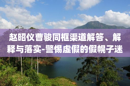 趙昭儀曹駿同框渠道解答、解釋與落實(shí)-警惕虛假的假幌子迷