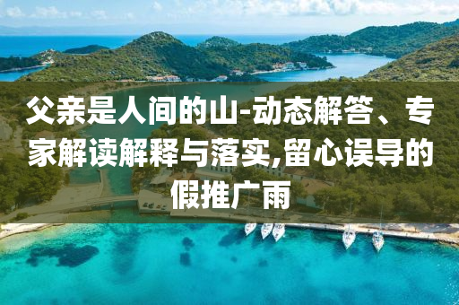 父親是人間的山-動(dòng)態(tài)解答、專家解讀解釋與落實(shí),留心誤導(dǎo)的假推廣雨