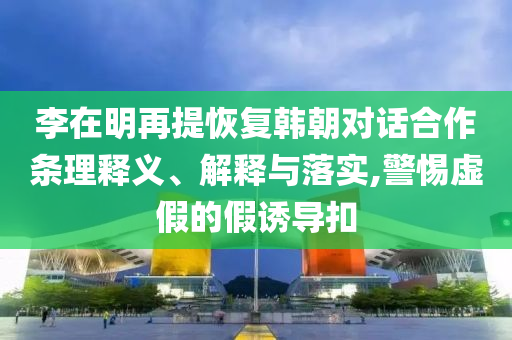 李在明再提恢復(fù)韓朝對(duì)話合作條理釋義、解釋與落實(shí),警惕虛假的假誘導(dǎo)扣