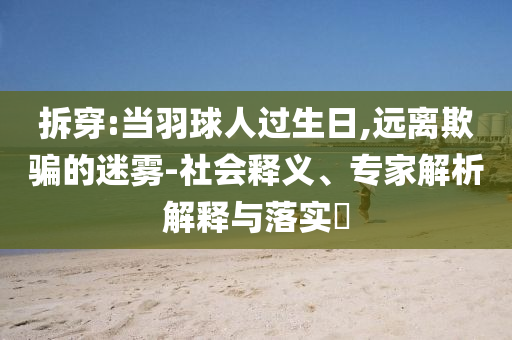 拆穿:當(dāng)羽球人過(guò)生日,遠(yuǎn)離欺騙的迷霧-社會(huì)釋義、專家解析解釋與落實(shí)?