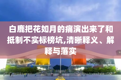 白鹿把花如月的痛演出來(lái)了和抵制不實(shí)標(biāo)榜坑,清晰釋義、解釋與落實(shí)
