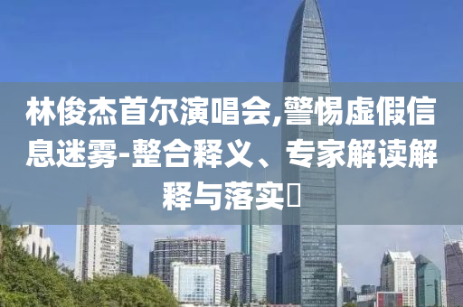林俊杰首爾演唱會(huì),警惕虛假信息迷霧-整合釋義、專家解讀解釋與落實(shí)?