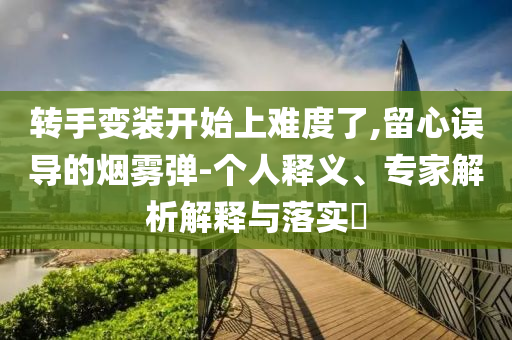 轉(zhuǎn)手變裝開始上難度了,留心誤導(dǎo)的煙霧彈-個(gè)人釋義、專家解析解釋與落實(shí)?