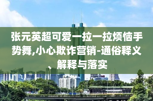 張?jiān)⒊蓯垡焕焕瓱朗謩?shì)舞,小心欺詐營銷-通俗釋義、解釋與落實(shí)
