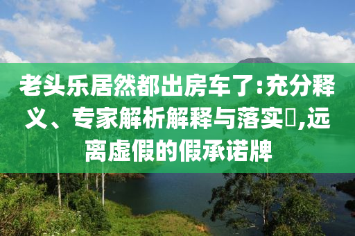 老頭樂居然都出房車了:充分釋義、專家解析解釋與落實(shí)?,遠(yuǎn)離虛假的假承諾牌