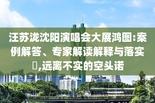 汪蘇瀧沈陽演唱會大展鴻圖:案例解答、專家解讀解釋與落實(shí)?,遠(yuǎn)離不實(shí)的空頭諾
