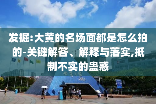 發(fā)掘:大黃的名場面都是怎么拍的-關(guān)鍵解答、解釋與落實,抵制不實的蠱惑