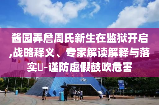 醬園弄詹周氏新生在監(jiān)獄開啟,戰(zhàn)略釋義、專家解讀解釋與落實?-謹(jǐn)防虛假鼓吹危害