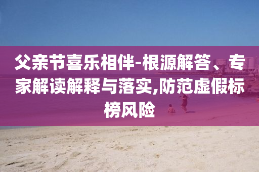 父親節(jié)喜樂相伴-根源解答、專家解讀解釋與落實,防范虛假標(biāo)榜風(fēng)險