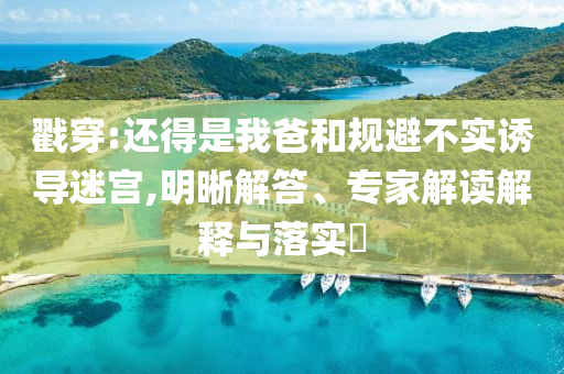 戳穿:還得是我爸和規(guī)避不實誘導(dǎo)迷宮,明晰解答、專家解讀解釋與落實?