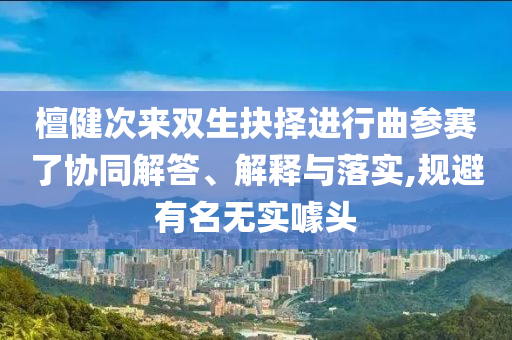 檀健次來雙生抉擇進(jìn)行曲參賽了協(xié)同解答、解釋與落實,規(guī)避有名無實噱頭
