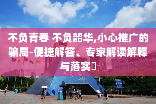 不負青春 不負韶華,小心推廣的騙局-便捷解答、專家解讀解釋與落實?