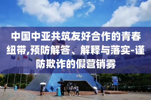 中國中亞共筑友好合作的青春紐帶,預防解答、解釋與落實-謹防欺詐的假營銷霧