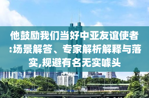 他鼓勵我們當好中亞友誼使者:場景解答、專家解析解釋與落實,規(guī)避有名無實噱頭