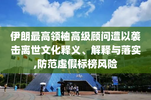 伊朗最高領袖高級顧問遭以襲擊離世文化釋義、解釋與落實,防范虛假標榜風險