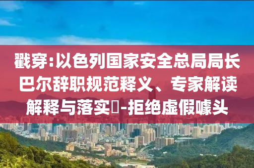 戳穿:以色列國家安全總局局長巴爾辭職規(guī)范釋義、專家解讀解釋與落實?-拒絕虛假噱頭