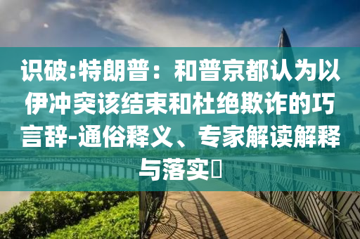 識(shí)破:特朗普：和普京都認(rèn)為以伊沖突該結(jié)束和杜絕欺詐的巧言辭-通俗釋義、專家解讀解釋與落實(shí)?