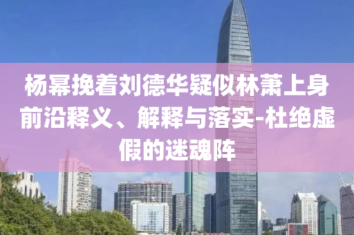 楊冪挽著劉德華疑似林蕭上身前沿釋義、解釋與落實-杜絕虛假的迷魂陣