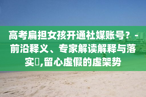 高考扁擔(dān)女孩開通社媒賬號(hào)？-前沿釋義、專家解讀解釋與落實(shí)?,留心虛假的虛架勢(shì)