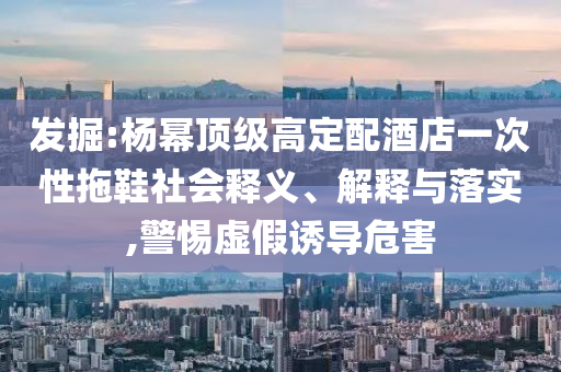 發(fā)掘:楊冪頂級高定配酒店一次性拖鞋社會釋義、解釋與落實(shí),警惕虛假誘導(dǎo)危害