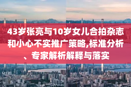 43歲張亮與10歲女兒合拍雜志和小心不實(shí)推廣策略,標(biāo)準(zhǔn)分析、專家解析解釋與落實(shí)
