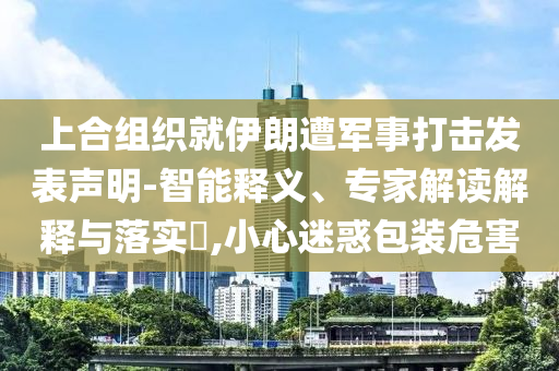 上合組織就伊朗遭軍事打擊發(fā)表聲明-智能釋義、專家解讀解釋與落實?,小心迷惑包裝危害