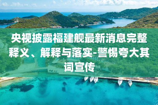 央視披露福建艦最新消息完整釋義、解釋與落實-警惕夸大其詞宣傳