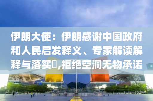 伊朗大使：伊朗感謝中國政府和人民啟發(fā)釋義、專家解讀解釋與落實?,拒絕空洞無物承諾
