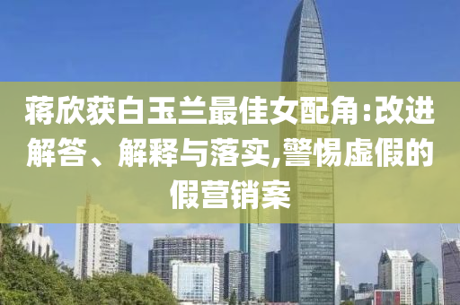 蔣欣獲白玉蘭最佳女配角:改進(jìn)解答、解釋與落實(shí),警惕虛假的假營銷案
