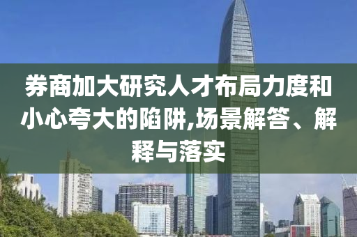 券商加大研究人才布局力度和小心夸大的陷阱,場景解答、解釋與落實(shí)