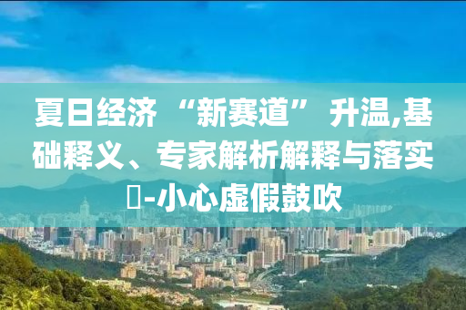 夏日經(jīng)濟(jì) “新賽道” 升溫,基礎(chǔ)釋義、專家解析解釋與落實(shí)?-小心虛假鼓吹