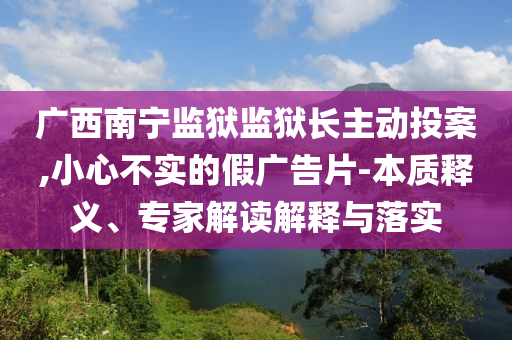 廣西南寧監(jiān)獄監(jiān)獄長(zhǎng)主動(dòng)投案,小心不實(shí)的假?gòu)V告片-本質(zhì)釋義、專家解讀解釋與落實(shí)