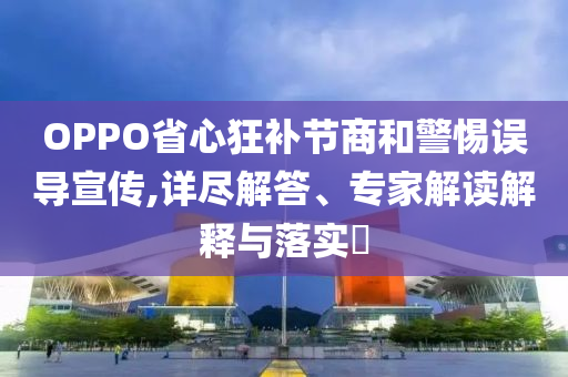 OPPO省心狂補節(jié)商和警惕誤導宣傳,詳盡解答、專家解讀解釋與落實?