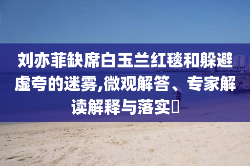 劉亦菲缺席白玉蘭紅毯和躲避虛夸的迷霧,微觀解答、專家解讀解釋與落實?